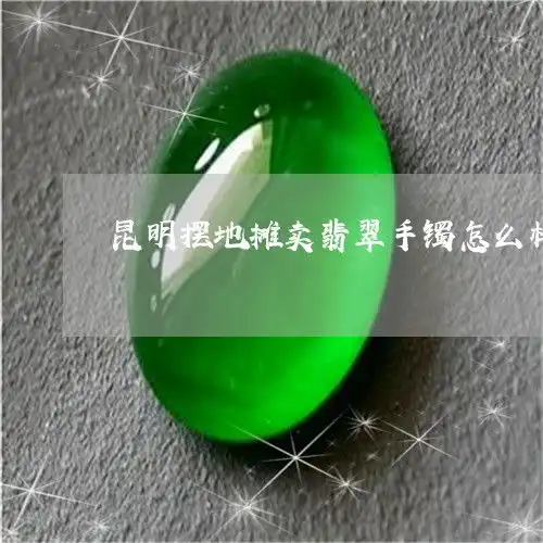  原来昆明摆地摊卖翡翠手镯怎么样昆明买翡翠今日动态翡玉专栏